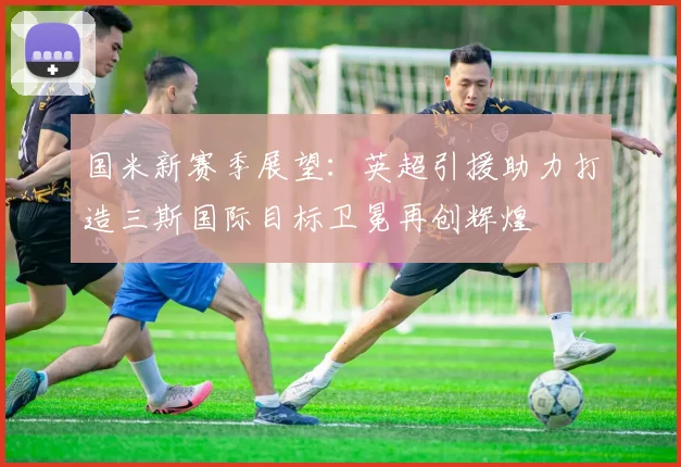 国米新赛季展望：英超引援助力打造三斯国际目标卫冕再创辉煌