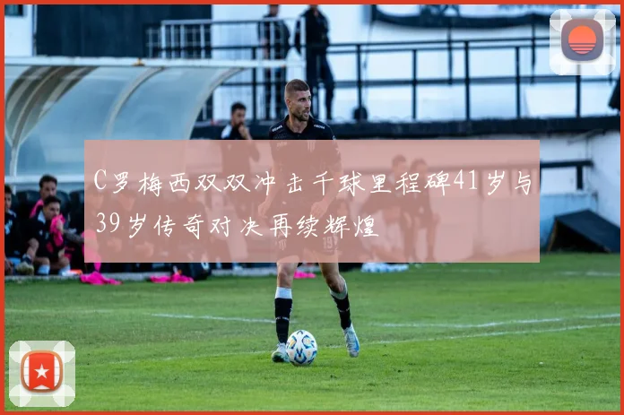 C罗梅西双双冲击千球里程碑41岁与39岁传奇对决再续辉煌