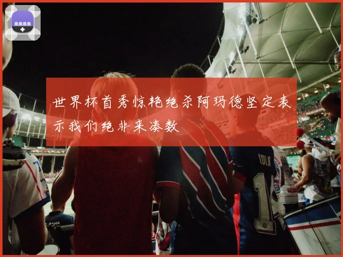 世界杯首秀惊艳绝杀阿玛德坚定表示我们绝非来凑数