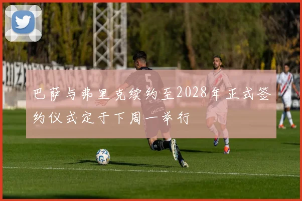 巴萨与弗里克续约至2028年正式签约仪式定于下周一举行