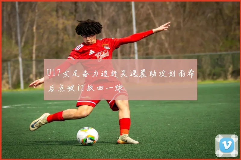 U17女足奋力追赶吴逸晨助攻刘雨希后点破门扳回一球