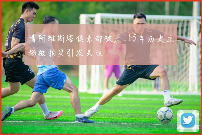 博阿维斯塔俱乐部破产115年历史主场被拍卖引发关注
