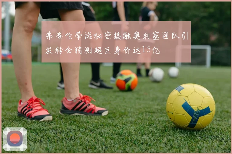弗洛伦蒂诺秘密接触奥利塞团队引发转会猜测超巨身价达15亿