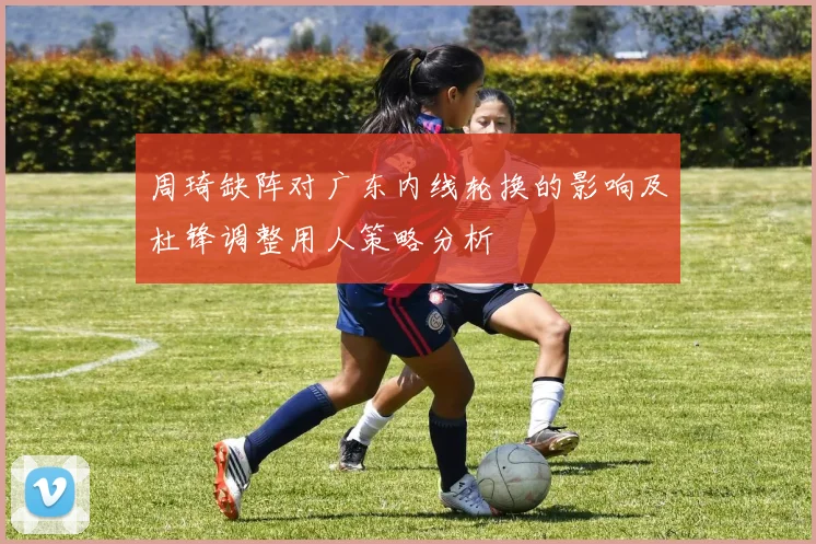 周琦缺阵对广东内线轮换的影响及杜锋调整用人策略分析