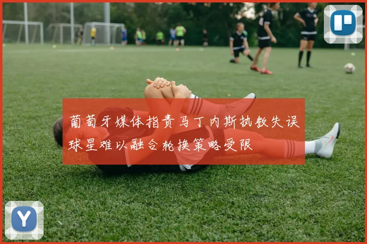 葡萄牙媒体指责马丁内斯执教失误球星难以融合轮换策略受限