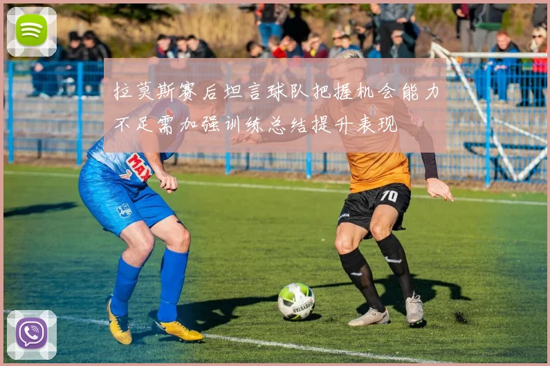 拉莫斯赛后坦言球队把握机会能力不足需加强训练总结提升表现