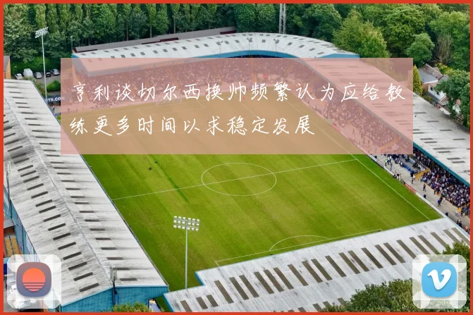 亨利谈切尔西换帅频繁认为应给教练更多时间以求稳定发展