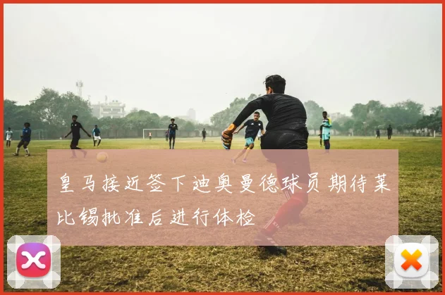 皇马接近签下迪奥曼德球员期待莱比锡批准后进行体检
