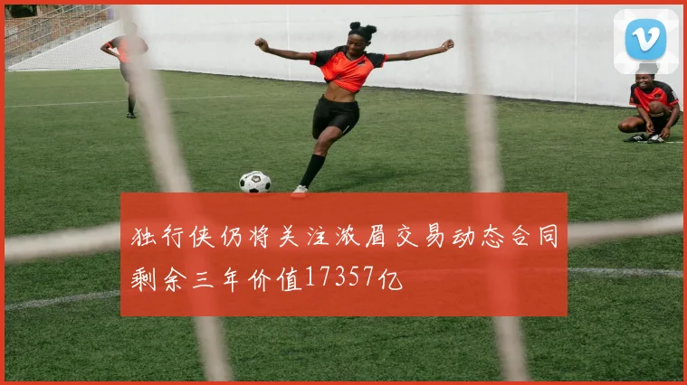 独行侠仍将关注浓眉交易动态合同剩余三年价值17357亿