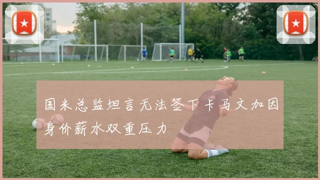 国米总监坦言无法签下卡马文加因身价薪水双重压力