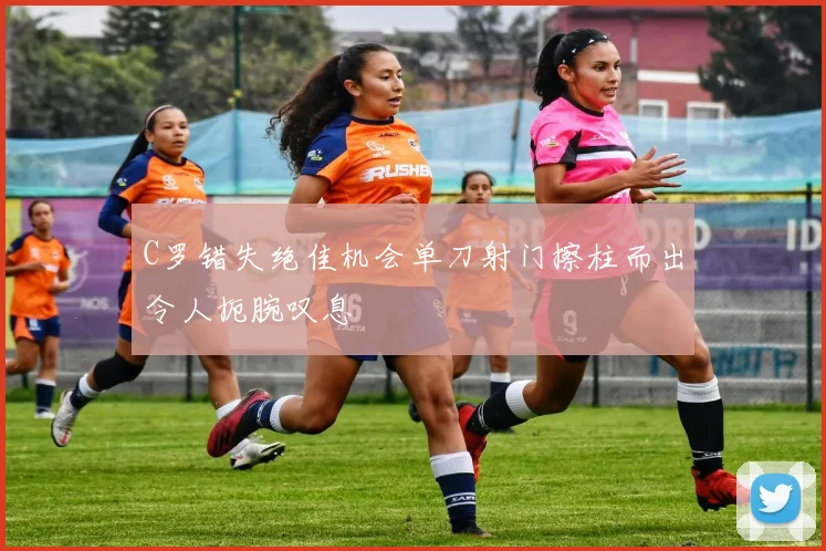 C罗错失绝佳机会单刀射门擦柱而出令人扼腕叹息