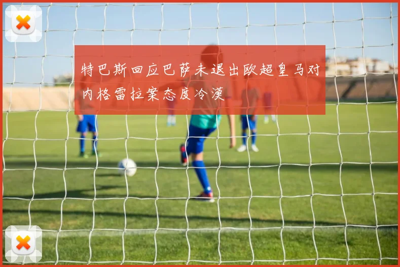 特巴斯回应巴萨未退出欧超皇马对内格雷拉案态度冷漠