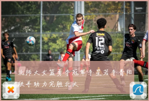 北师大女篮勇夺冠军李星若李青阳联手助力完胜北大