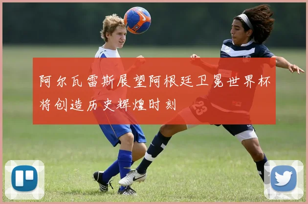 阿尔瓦雷斯展望阿根廷卫冕世界杯将创造历史辉煌时刻