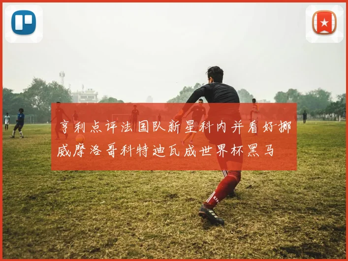 亨利点评法国队新星科内并看好挪威摩洛哥科特迪瓦成世界杯黑马