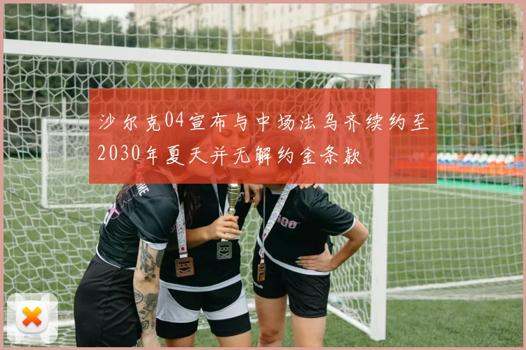 沙尔克04宣布与中场法乌齐续约至2030年夏天并无解约金条款