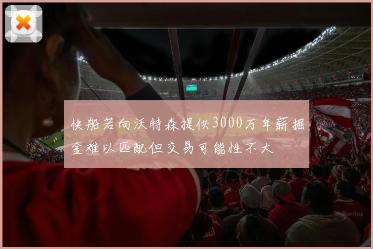 快船若向沃特森提供3000万年薪掘金难以匹配但交易可能性不大