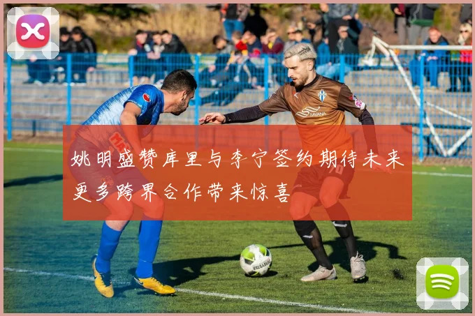 姚明盛赞库里与李宁签约期待未来更多跨界合作带来惊喜