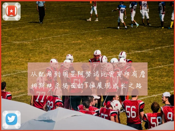 从配角到明星阿努诺比曾穿印有詹姆斯绝杀场面的T恤展现成长之路