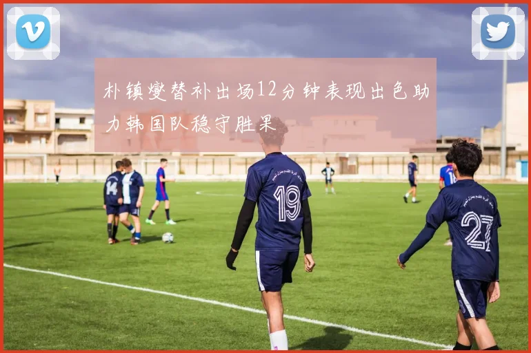 朴镇燮替补出场12分钟表现出色助力韩国队稳守胜果