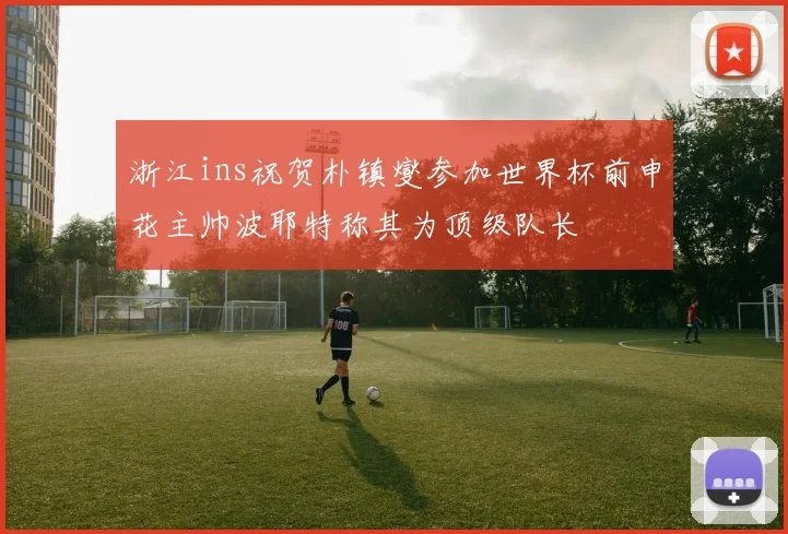 浙江ins祝贺朴镇燮参加世界杯前申花主帅波耶特称其为顶级队长