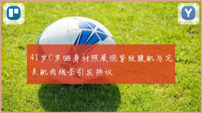 41岁C罗晒身材照展现紧致腹肌与完美肌肉线条引发热议