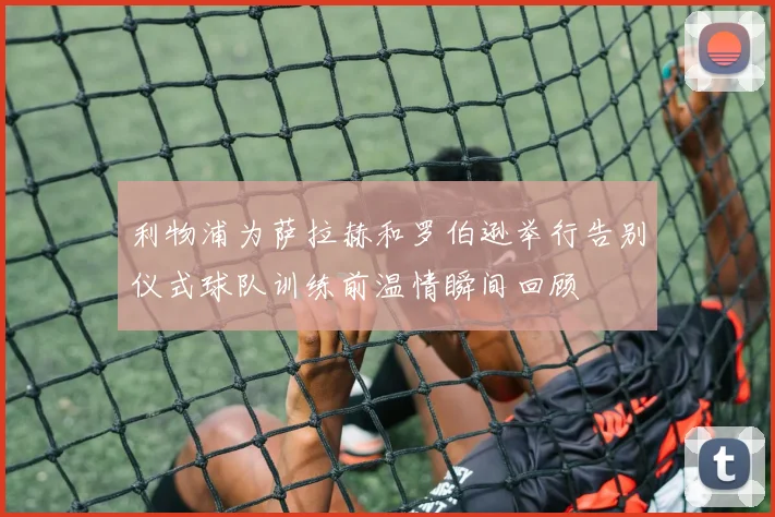 利物浦为萨拉赫和罗伯逊举行告别仪式球队训练前温情瞬间回顾