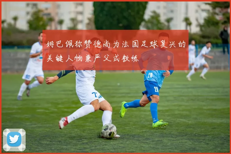 姆巴佩称赞德尚为法国足球复兴的关键人物兼严父式教练
