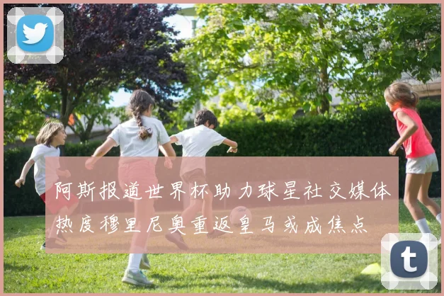 阿斯报道世界杯助力球星社交媒体热度穆里尼奥重返皇马或成焦点