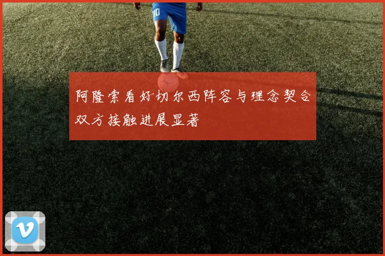阿隆索看好切尔西阵容与理念契合双方接触进展显著