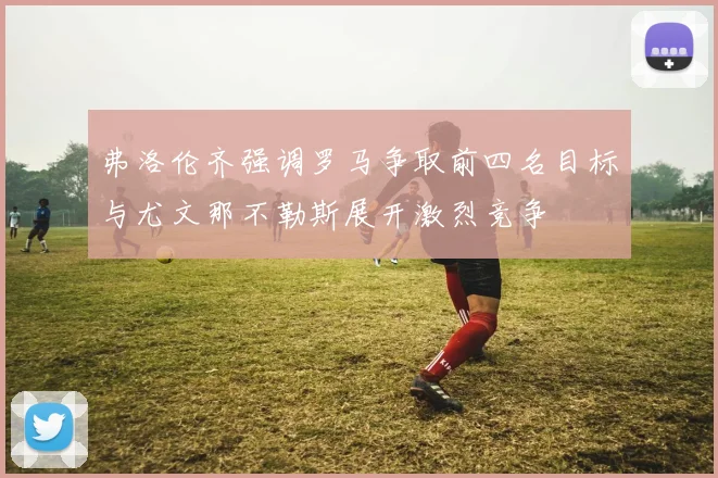 弗洛伦齐强调罗马争取前四名目标与尤文那不勒斯展开激烈竞争